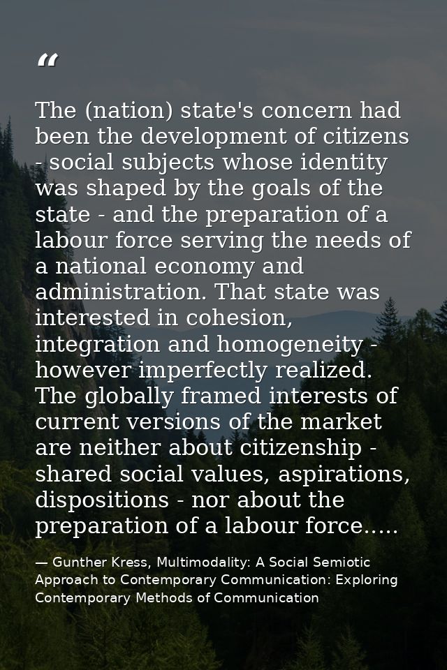 The (nation) state's concern had been the development of citizens - social subjects whose identity was shaped by the goa — Gunther Kress, Multimodality: A Social Semiotic Approach to Contemporary Communication: Exploring Contemporary Methods of Communication