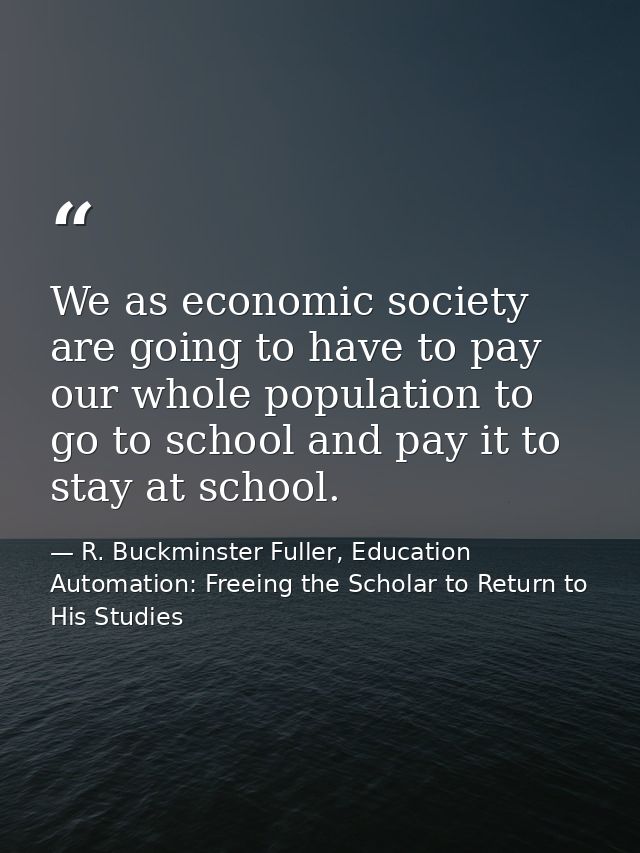 We as economic society are going to have to pay our whole population to go to school and pay it to stay at school. — R. Buckminster Fuller, Education Automation: Freeing the Scholar to Return to His Studies