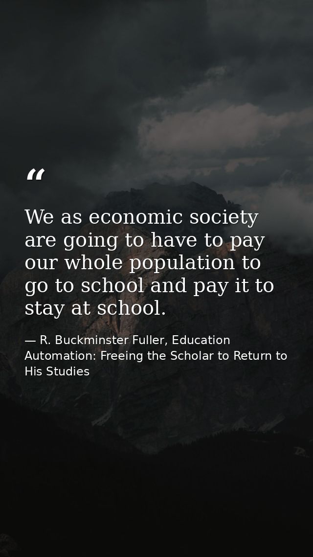 We as economic society are going to have to pay our whole population to go to school and pay it to stay at school. — R. Buckminster Fuller, Education Automation: Freeing the Scholar to Return to His Studies