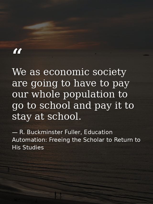We as economic society are going to have to pay our whole population to go to school and pay it to stay at school. — R. Buckminster Fuller, Education Automation: Freeing the Scholar to Return to His Studies