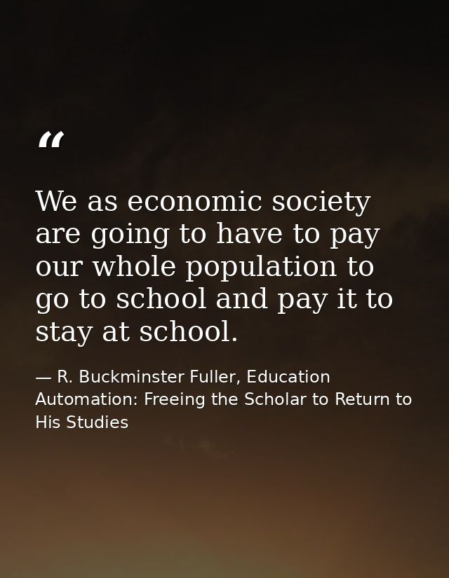 We as economic society are going to have to pay our whole population to go to school and pay it to stay at school. — R. Buckminster Fuller, Education Automation: Freeing the Scholar to Return to His Studies