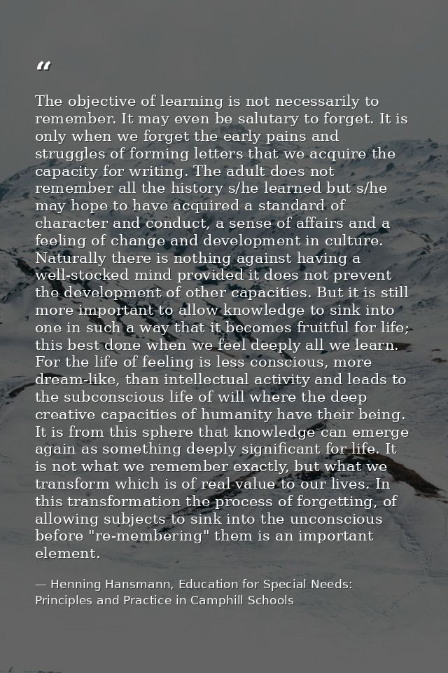 The objective of learning is not necessarily to remember. It may even be salutary to forget. It is only when we forget t — Henning Hansmann, Education for Special Needs: Principles and Practice in Camphill Schools