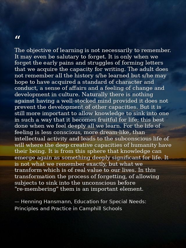The objective of learning is not necessarily to remember. It may even be salutary to forget. It is only when we forget t — Henning Hansmann, Education for Special Needs: Principles and Practice in Camphill Schools