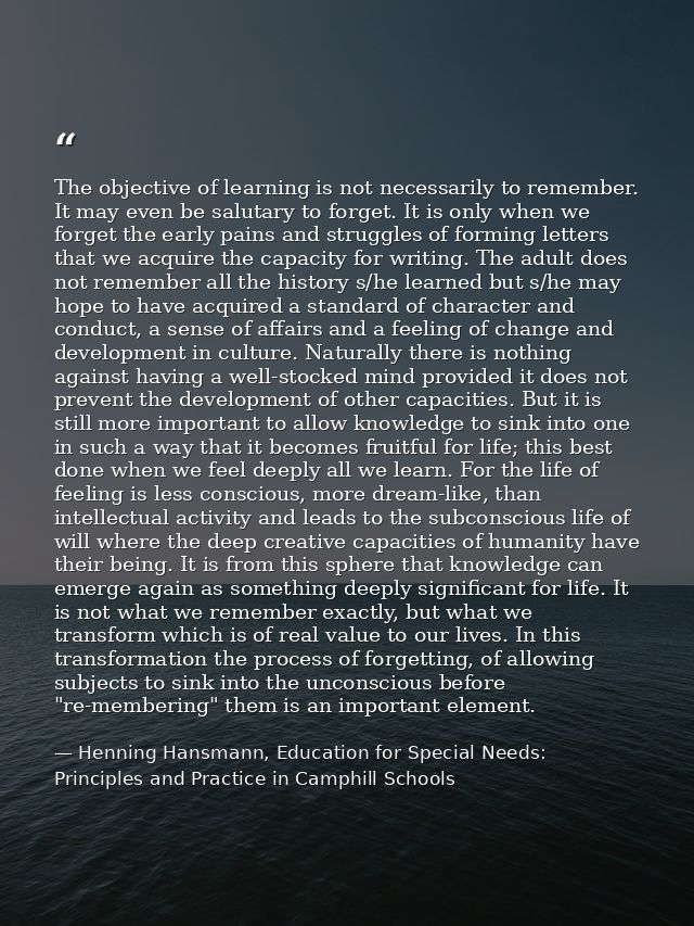 The objective of learning is not necessarily to remember. It may even be salutary to forget. It is only when we forget t — Henning Hansmann, Education for Special Needs: Principles and Practice in Camphill Schools