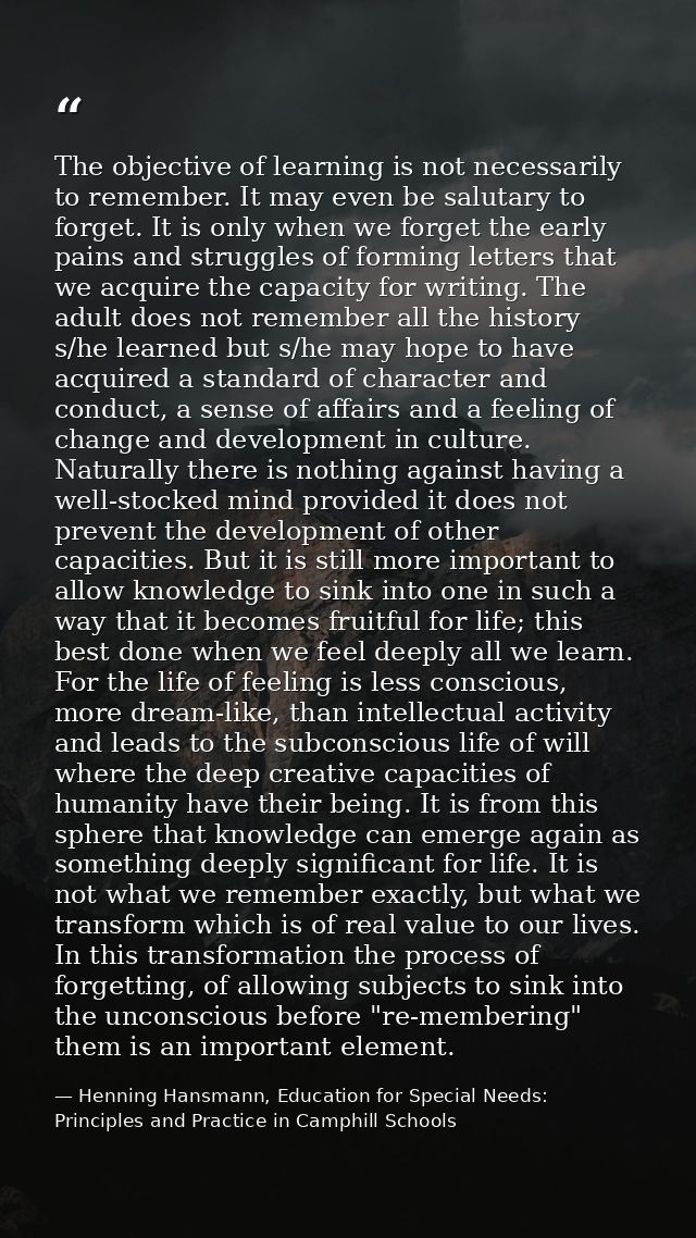 The objective of learning is not necessarily to remember. It may even be salutary to forget. It is only when we forget t — Henning Hansmann, Education for Special Needs: Principles and Practice in Camphill Schools