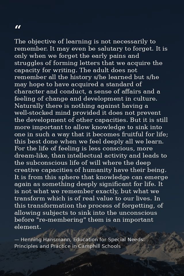 The objective of learning is not necessarily to remember. It may even be salutary to forget. It is only when we forget t — Henning Hansmann, Education for Special Needs: Principles and Practice in Camphill Schools