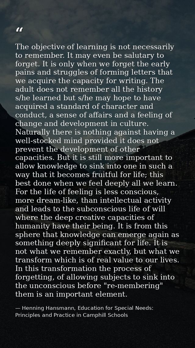 The objective of learning is not necessarily to remember. It may even be salutary to forget. It is only when we forget t — Henning Hansmann, Education for Special Needs: Principles and Practice in Camphill Schools