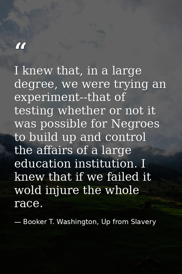 I knew that, in a large degree, we were trying an experiment--that of testing whether or not it was possible for Negroes — Booker T. Washington, Up from Slavery
