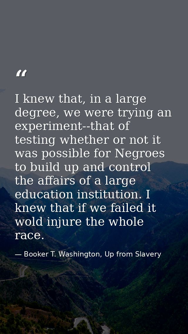 I knew that, in a large degree, we were trying an experiment--that of testing whether or not it was possible for Negroes — Booker T. Washington, Up from Slavery