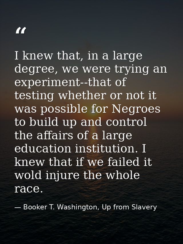 I knew that, in a large degree, we were trying an experiment--that of testing whether or not it was possible for Negroes — Booker T. Washington, Up from Slavery