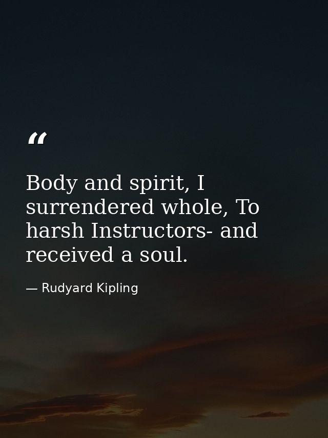 Body and spirit, I surrendered whole, To harsh Instructors- and received a soul. — Rudyard Kipling