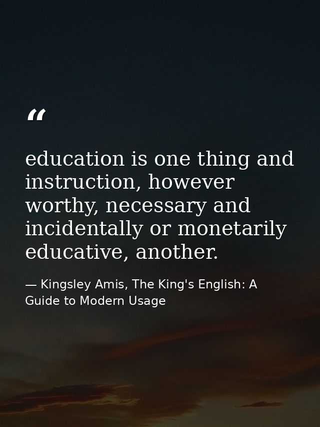 education is one thing and instruction, however worthy, necessary and incidentally or monetarily educative, another. — Kingsley Amis, The King's English: A Guide to Modern Usage