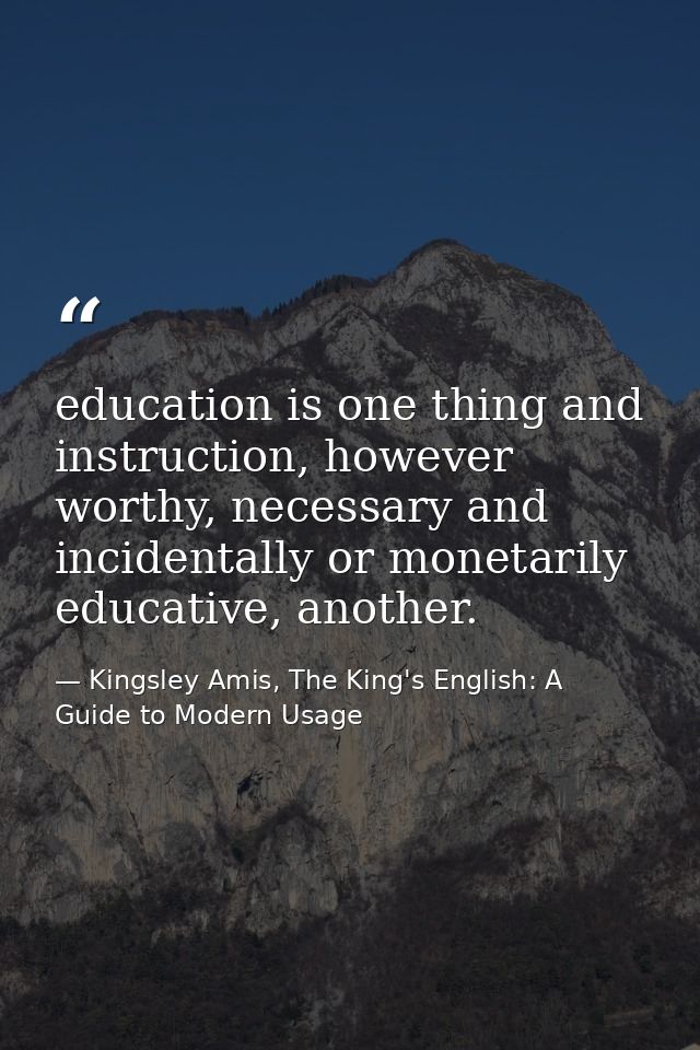 education is one thing and instruction, however worthy, necessary and incidentally or monetarily educative, another. — Kingsley Amis, The King's English: A Guide to Modern Usage