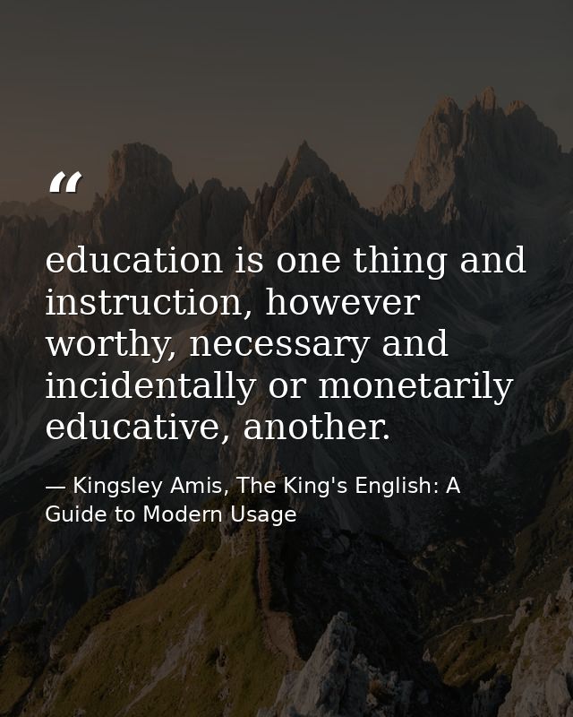 education is one thing and instruction, however worthy, necessary and incidentally or monetarily educative, another. — Kingsley Amis, The King's English: A Guide to Modern Usage