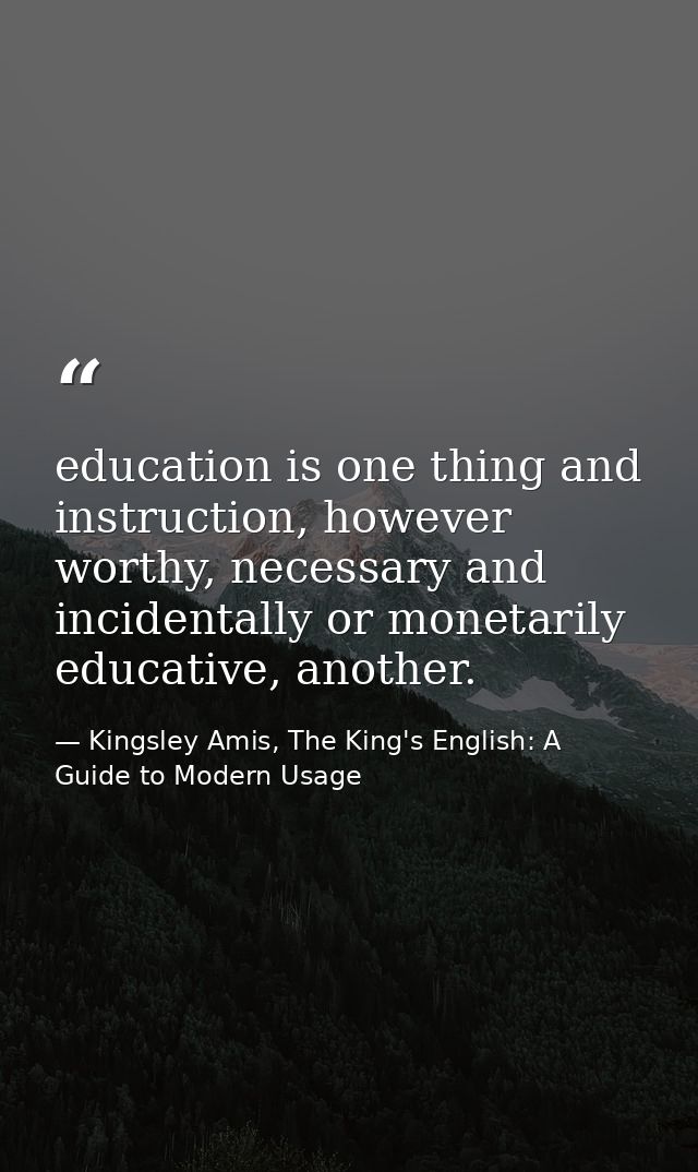 education is one thing and instruction, however worthy, necessary and incidentally or monetarily educative, another. — Kingsley Amis, The King's English: A Guide to Modern Usage