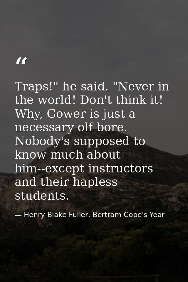 Traps!" he said. "Never in the world! Don't think it! Why, Gower is just a necessary olf bore. Nobody's supposed to know — Henry Blake Fuller, Bertram Cope's Year