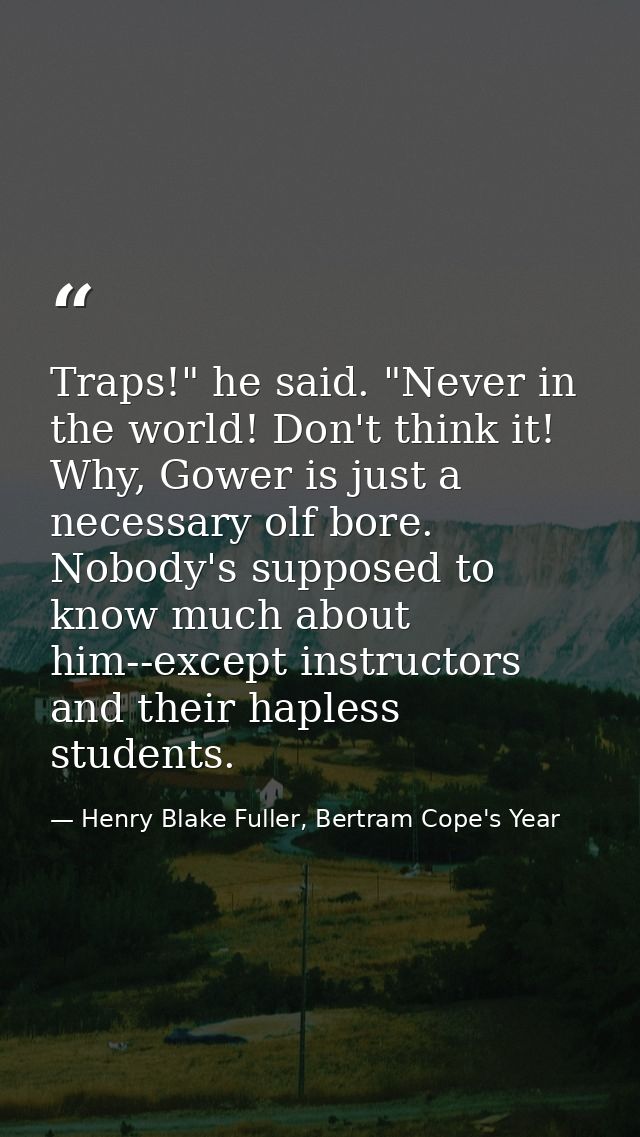 Traps!" he said. "Never in the world! Don't think it! Why, Gower is just a necessary olf bore. Nobody's supposed to know — Henry Blake Fuller, Bertram Cope's Year
