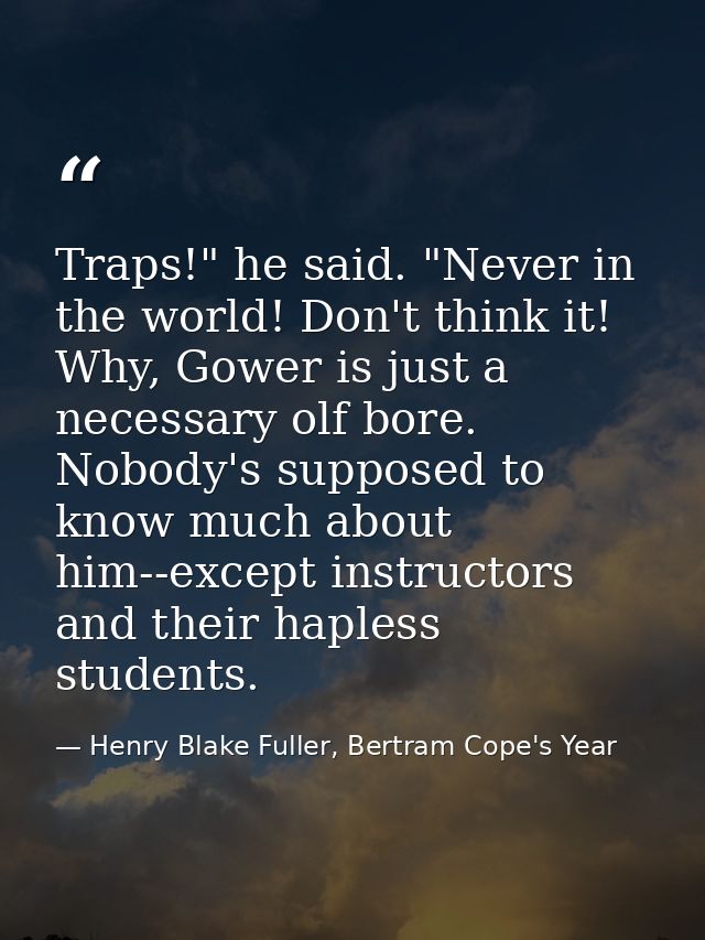 Traps!" he said. "Never in the world! Don't think it! Why, Gower is just a necessary olf bore. Nobody's supposed to know — Henry Blake Fuller, Bertram Cope's Year