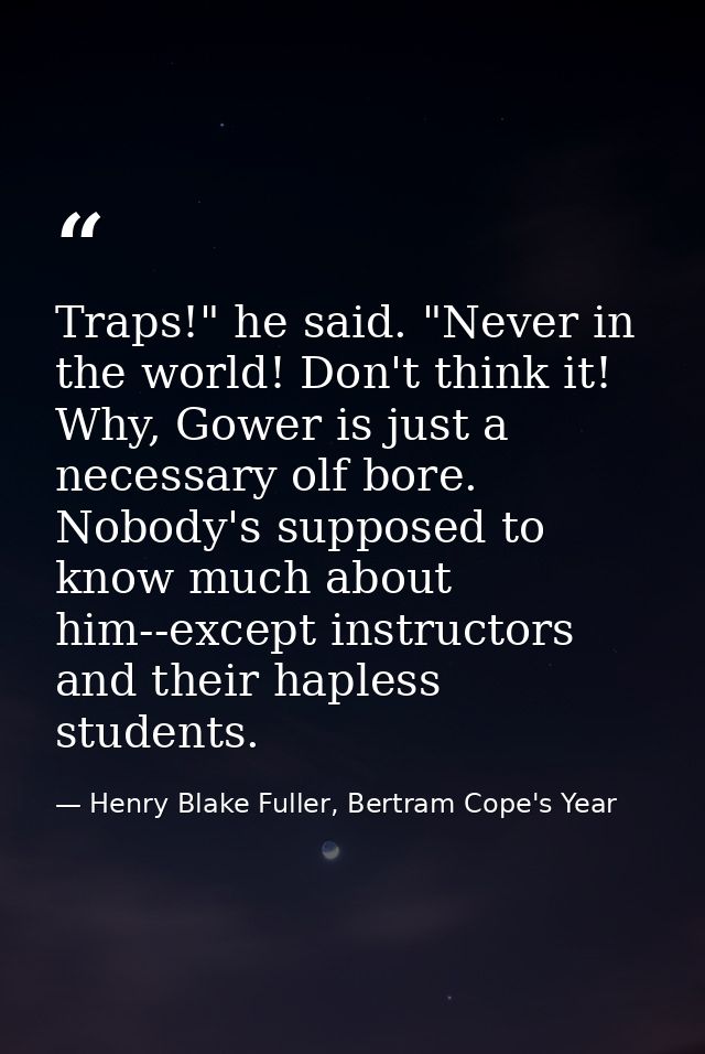 Traps!" he said. "Never in the world! Don't think it! Why, Gower is just a necessary olf bore. Nobody's supposed to know — Henry Blake Fuller, Bertram Cope's Year