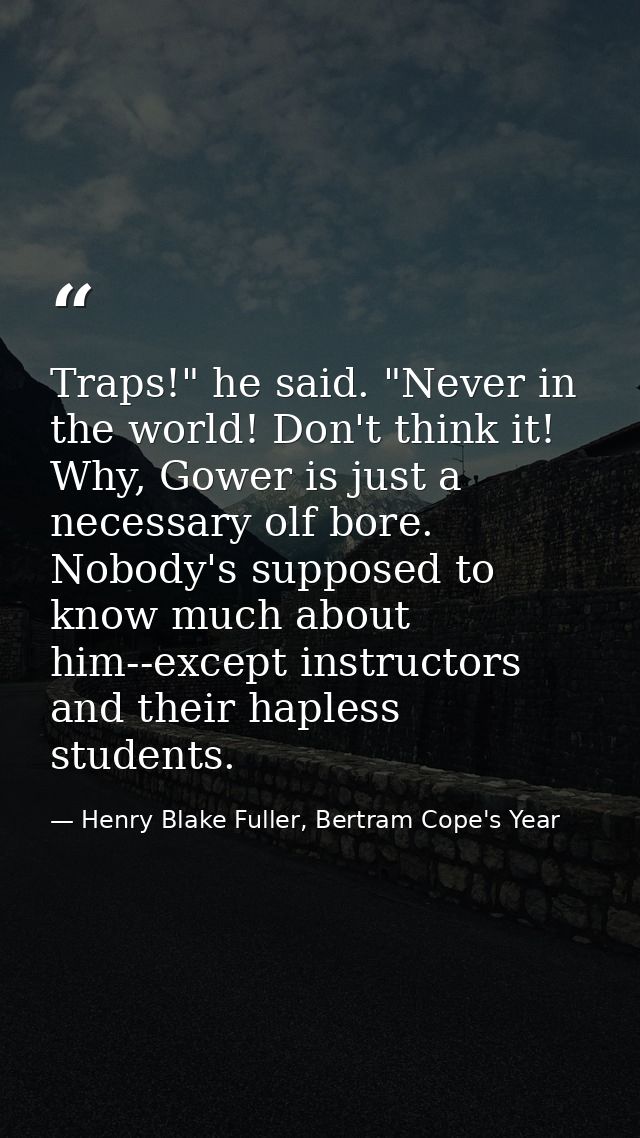 Traps!" he said. "Never in the world! Don't think it! Why, Gower is just a necessary olf bore. Nobody's supposed to know — Henry Blake Fuller, Bertram Cope's Year