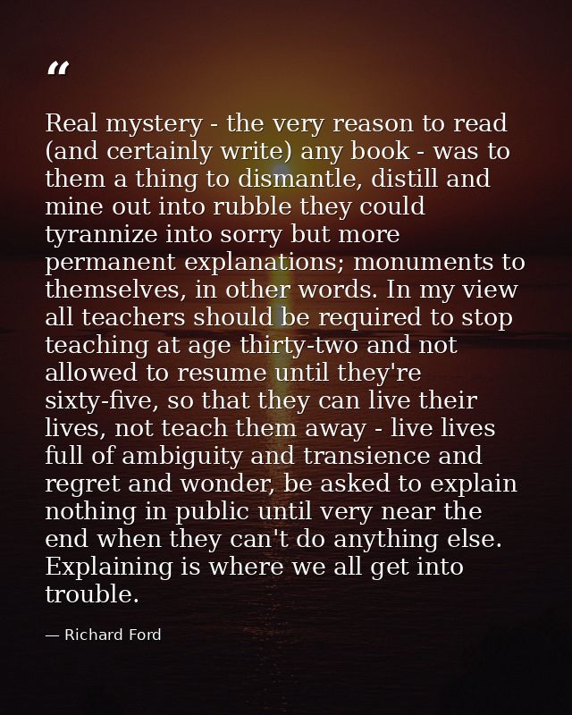 Real mystery - the very reason to read (and certainly write) any book - was to them a thing to dismantle, distill and mi — Richard Ford