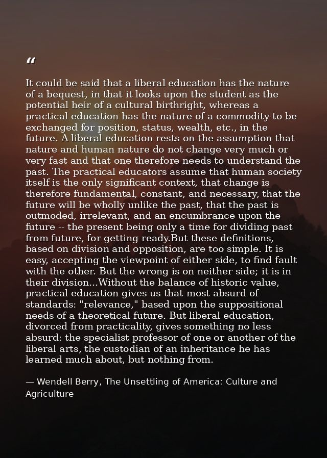 It could be said that a liberal education has the nature of a bequest, in that it looks upon the student as the potentia — Wendell Berry, The Unsettling of America: Culture and Agriculture