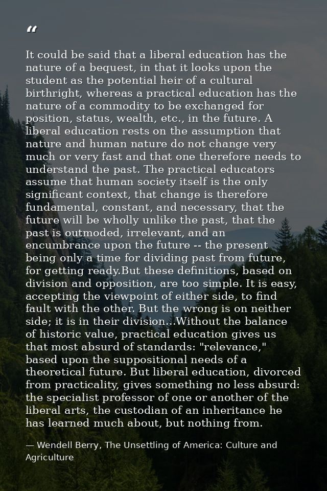 It could be said that a liberal education has the nature of a bequest, in that it looks upon the student as the potentia — Wendell Berry, The Unsettling of America: Culture and Agriculture