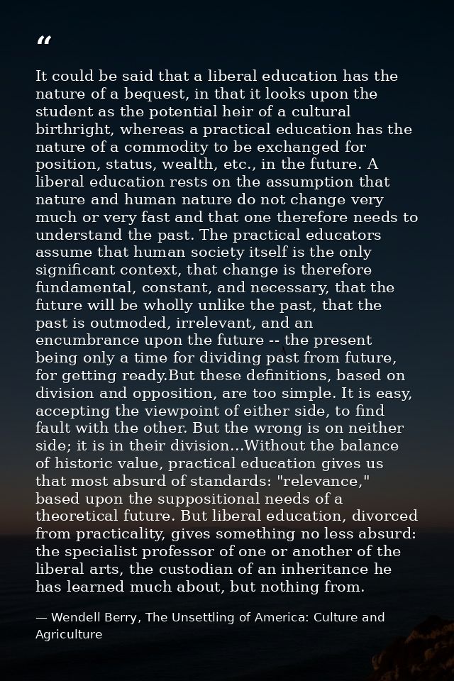 It could be said that a liberal education has the nature of a bequest, in that it looks upon the student as the potentia — Wendell Berry, The Unsettling of America: Culture and Agriculture