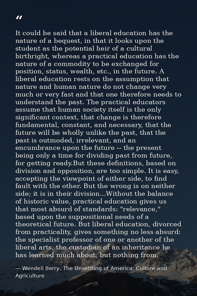 It could be said that a liberal education has the nature of a bequest, in that it looks upon the student as the potentia — Wendell Berry, The Unsettling of America: Culture and Agriculture