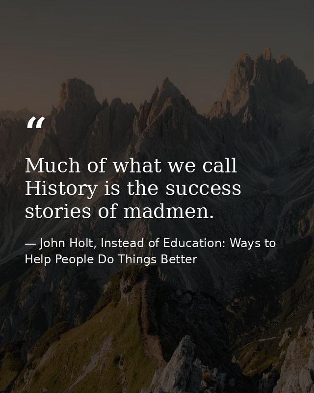 Much of what we call History is the success stories of madmen. — John Holt, Instead of Education: Ways to Help People Do Things Better