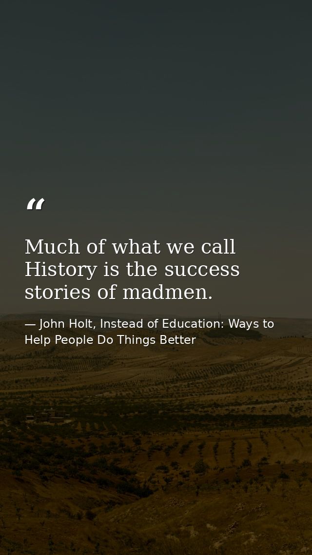 Much of what we call History is the success stories of madmen. — John Holt, Instead of Education: Ways to Help People Do Things Better