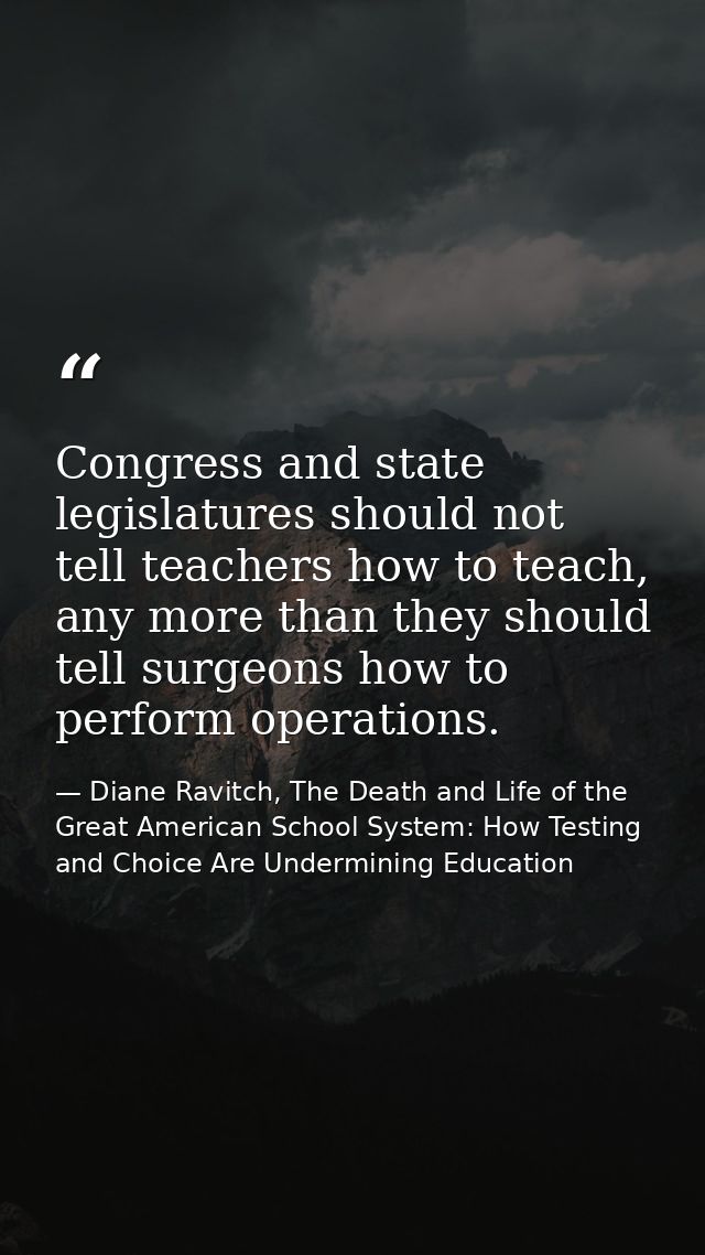 Congress and state legislatures should not tell teachers how to teach, any more than they should tell surgeons how to pe — Diane Ravitch, The Death and Life of the Great American School System: How Testing and Choice Are Undermining Education
