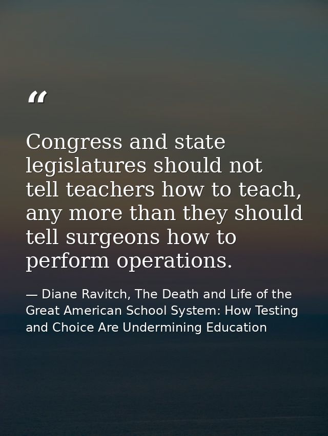 Congress and state legislatures should not tell teachers how to teach, any more than they should tell surgeons how to pe — Diane Ravitch, The Death and Life of the Great American School System: How Testing and Choice Are Undermining Education