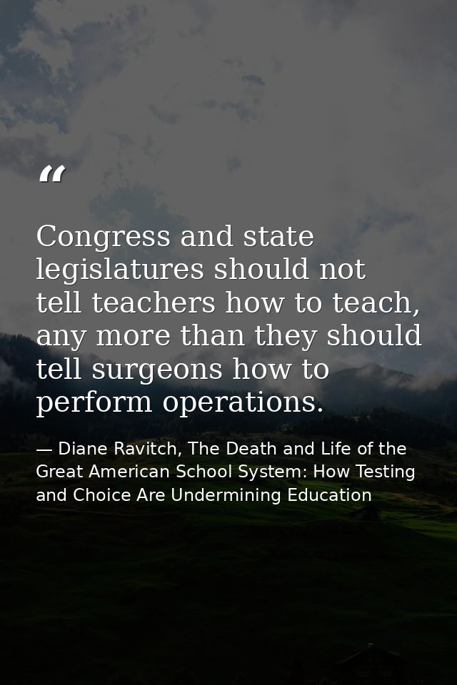 Congress and state legislatures should not tell teachers how to teach, any more than they should tell surgeons how to pe — Diane Ravitch, The Death and Life of the Great American School System: How Testing and Choice Are Undermining Education