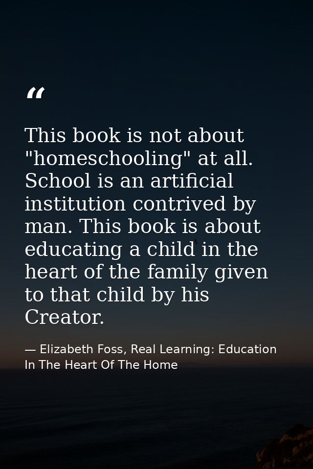 This book is not about "homeschooling" at all. School is an artificial institution contrived by man. This book is about  — Elizabeth Foss, Real Learning: Education In The Heart Of The Home