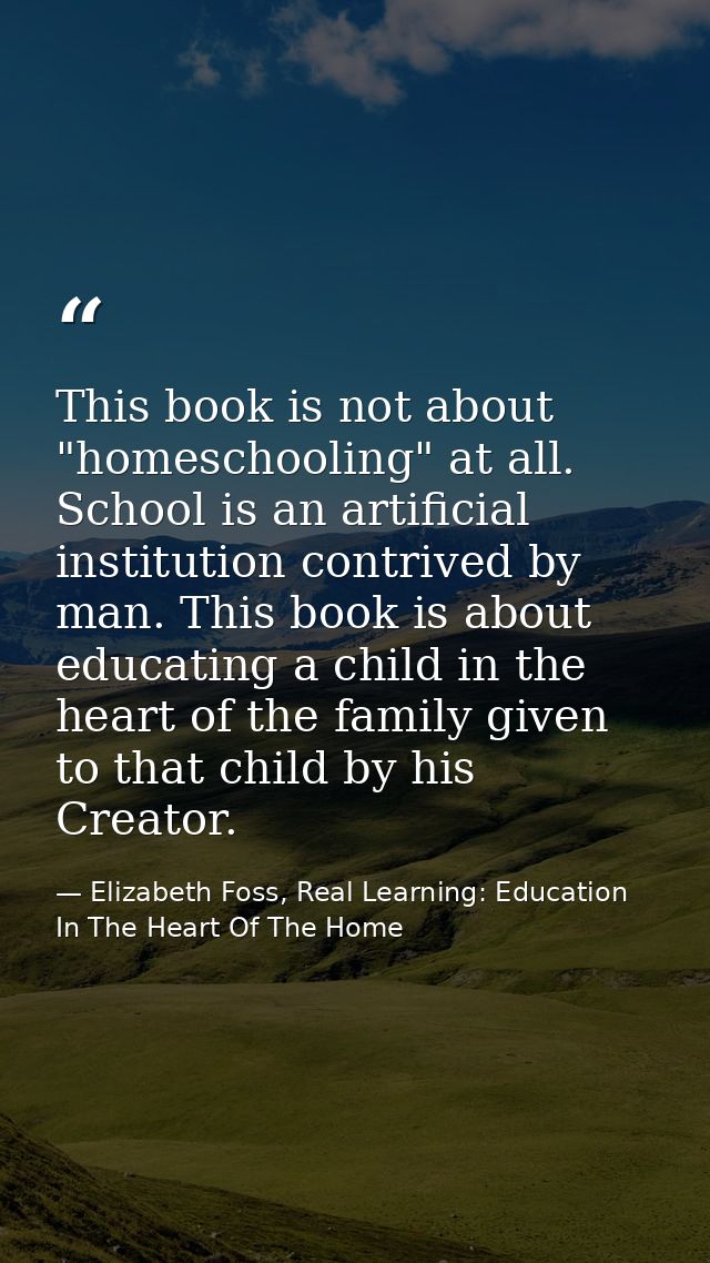 This book is not about "homeschooling" at all. School is an artificial institution contrived by man. This book is about  — Elizabeth Foss, Real Learning: Education In The Heart Of The Home