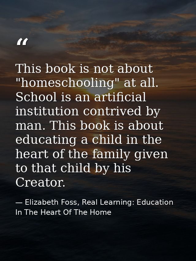 This book is not about "homeschooling" at all. School is an artificial institution contrived by man. This book is about  — Elizabeth Foss, Real Learning: Education In The Heart Of The Home