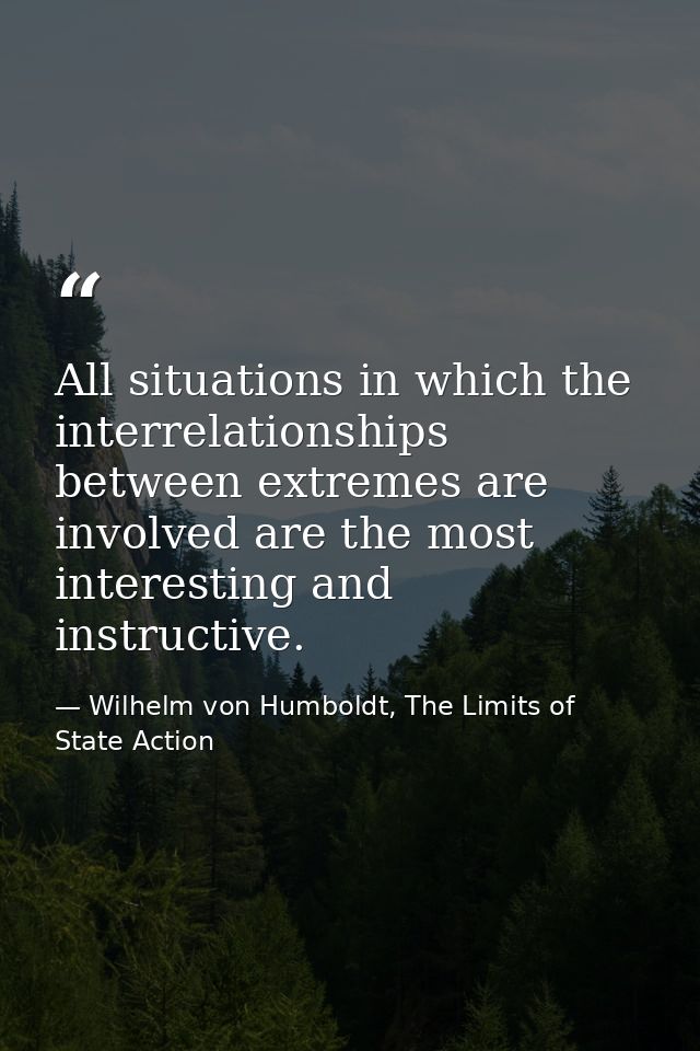 All situations in which the interrelationships between extremes are involved are the most interesting and instructive. — Wilhelm von Humboldt, The Limits of State Action