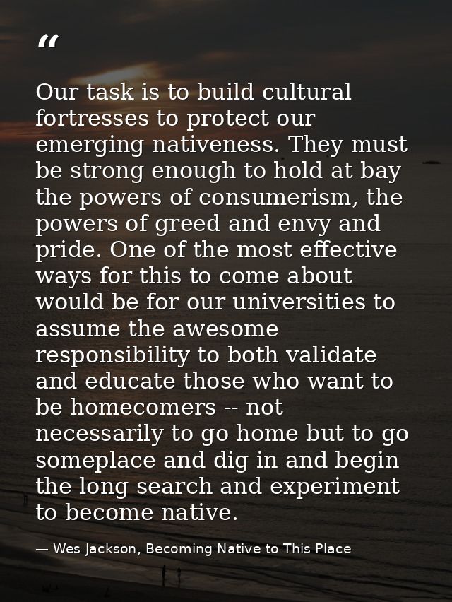Our task is to build cultural fortresses to protect our emerging nativeness. They must be strong enough to hold at bay t — Wes Jackson, Becoming Native to This Place