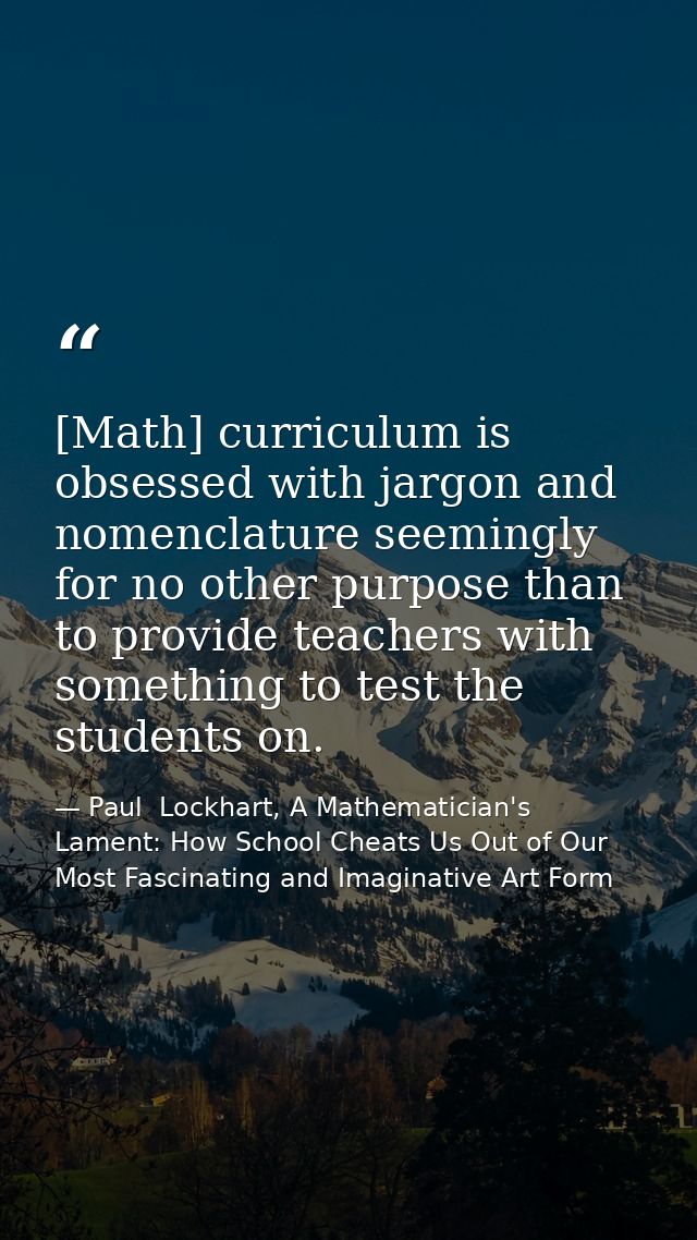 [Math] curriculum is obsessed with jargon and nomenclature seemingly for no other purpose than to provide teachers with  — Paul  Lockhart, A Mathematician's Lament: How School Cheats Us Out of Our Most Fascinating and Imaginative Art Form