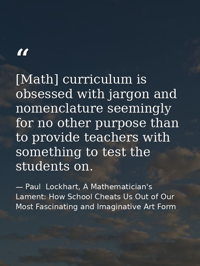 [Math] curriculum is obsessed with jargon and nomenclature seemingly for no other purpose than to provide teachers with  — Paul  Lockhart, A Mathematician's Lament: How School Cheats Us Out of Our Most Fascinating and Imaginative Art Form