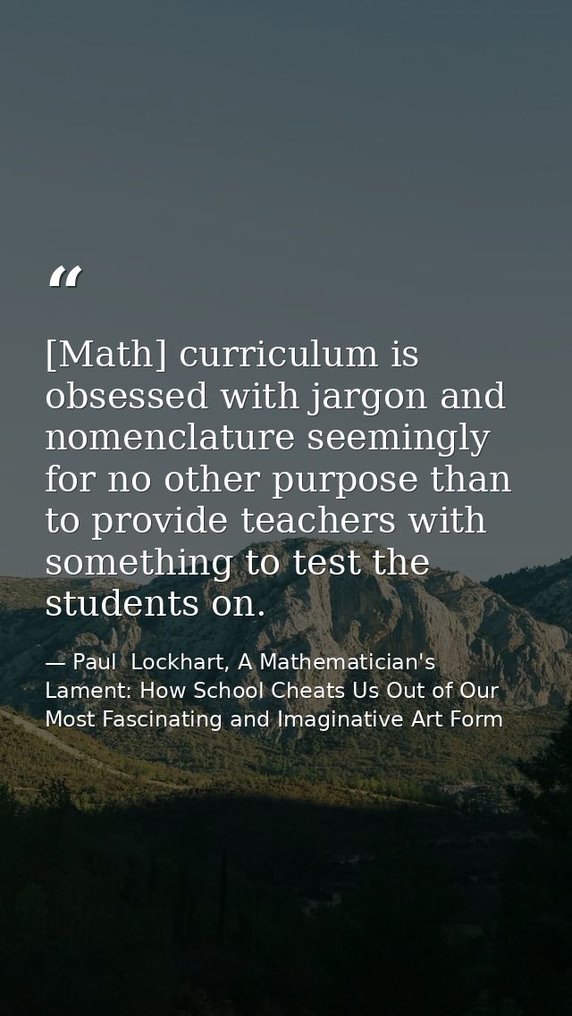 [Math] curriculum is obsessed with jargon and nomenclature seemingly for no other purpose than to provide teachers with  — Paul  Lockhart, A Mathematician's Lament: How School Cheats Us Out of Our Most Fascinating and Imaginative Art Form