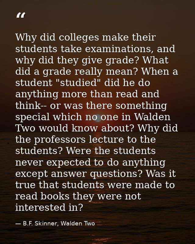 Why did colleges make their students take examinations, and why did they give grade? What did a grade really mean? When  — B.F. Skinner, Walden Two