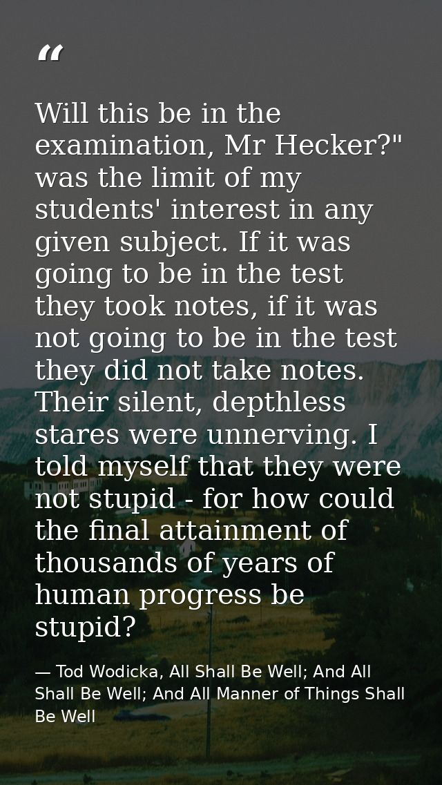 Will this be in the examination, Mr Hecker?" was the limit of my students' interest in any given subject. If it was goin — Tod Wodicka, All Shall Be Well; And All Shall Be Well; And All Manner of Things Shall Be Well