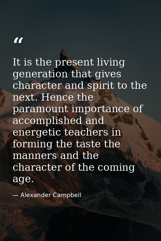 It is the present living generation that gives character and spirit to the next. Hence the paramount importance of accom — Alexander Campbell