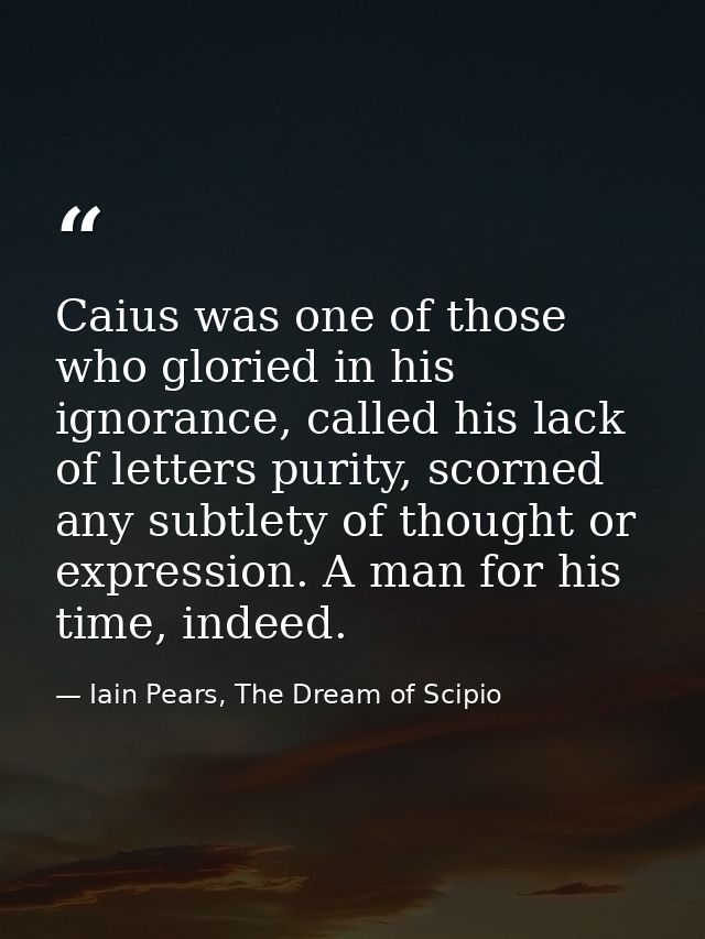 Caius was one of those who gloried in his ignorance, called his lack of letters purity, scorned any subtlety of thought  — Iain Pears, The Dream of Scipio