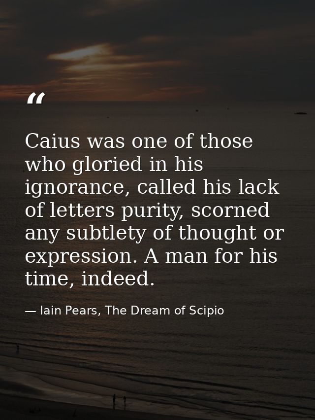 Caius was one of those who gloried in his ignorance, called his lack of letters purity, scorned any subtlety of thought  — Iain Pears, The Dream of Scipio