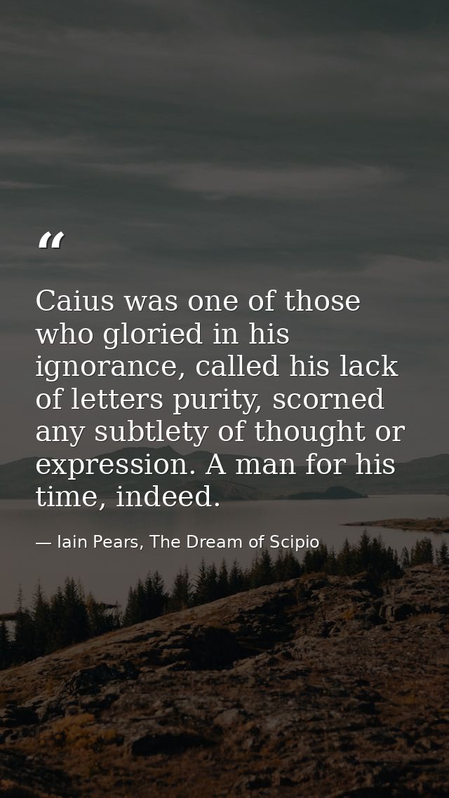 Caius was one of those who gloried in his ignorance, called his lack of letters purity, scorned any subtlety of thought  — Iain Pears, The Dream of Scipio