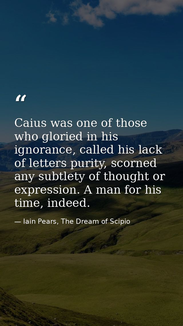 Caius was one of those who gloried in his ignorance, called his lack of letters purity, scorned any subtlety of thought  — Iain Pears, The Dream of Scipio