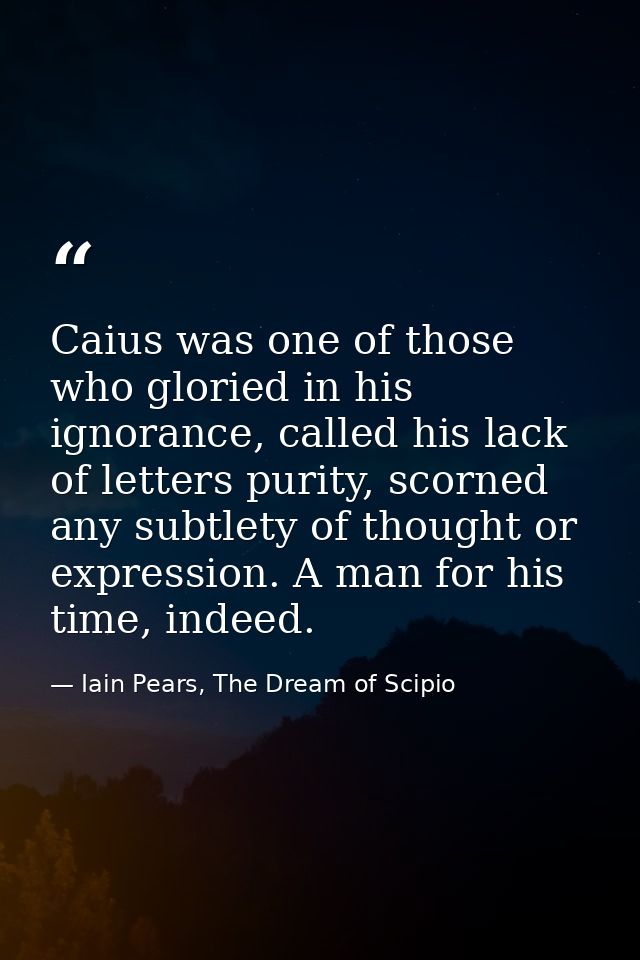 Caius was one of those who gloried in his ignorance, called his lack of letters purity, scorned any subtlety of thought  — Iain Pears, The Dream of Scipio